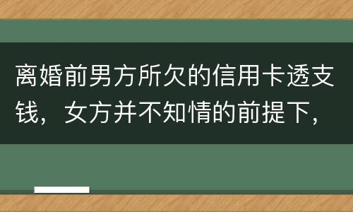 离婚前男方所欠的信用卡透支钱，女方并不知情的前提下，离婚后，女方用承担吗