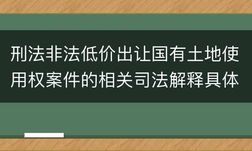 刑法非法低价出让国有土地使用权案件的相关司法解释具体是什么重要内容