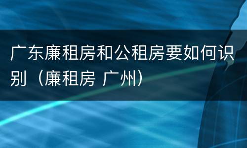 广东廉租房和公租房要如何识别（廉租房 广州）