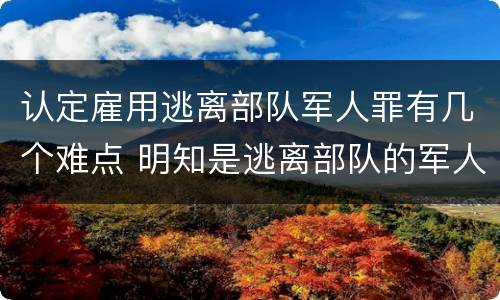 认定雇用逃离部队军人罪有几个难点 明知是逃离部队的军人而雇用的