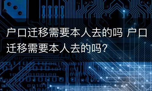 户口迁移需要本人去的吗 户口迁移需要本人去的吗?