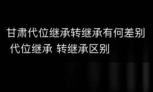 甘肃代位继承转继承有何差别 代位继承 转继承区别