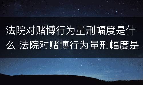 法院对赌博行为量刑幅度是什么 法院对赌博行为量刑幅度是什么规定