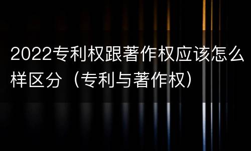 2022专利权跟著作权应该怎么样区分（专利与著作权）