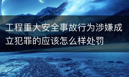 工程重大安全事故行为涉嫌成立犯罪的应该怎么样处罚