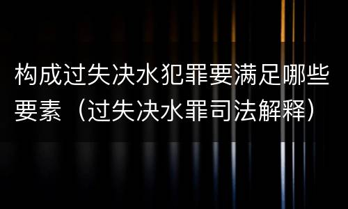 构成过失决水犯罪要满足哪些要素（过失决水罪司法解释）