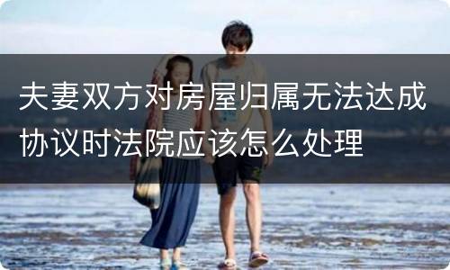 夫妻双方对房屋归属无法达成协议时法院应该怎么处理