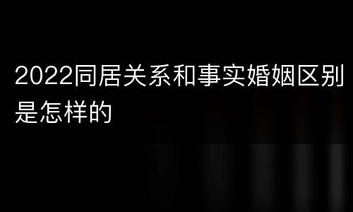 2022同居关系和事实婚姻区别是怎样的