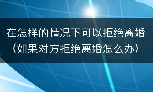 在怎样的情况下可以拒绝离婚（如果对方拒绝离婚怎么办）