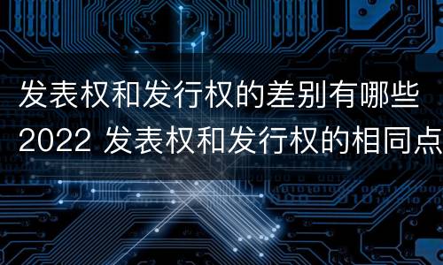 发表权和发行权的差别有哪些2022 发表权和发行权的相同点