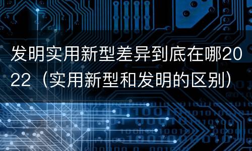 发明实用新型差异到底在哪2022（实用新型和发明的区别）