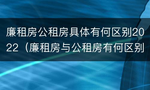 廉租房公租房具体有何区别2022（廉租房与公租房有何区别）