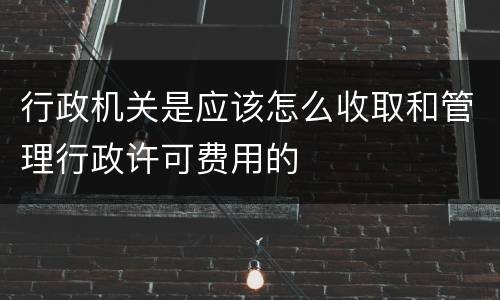 行政机关是应该怎么收取和管理行政许可费用的