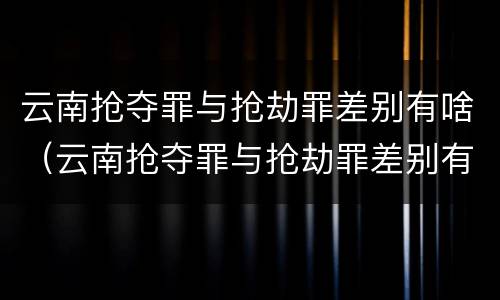 云南抢夺罪与抢劫罪差别有啥（云南抢夺罪与抢劫罪差别有啥区别）