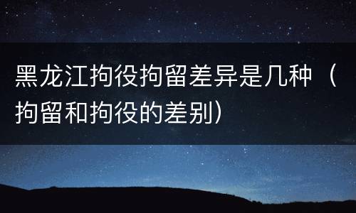 黑龙江拘役拘留差异是几种（拘留和拘役的差别）