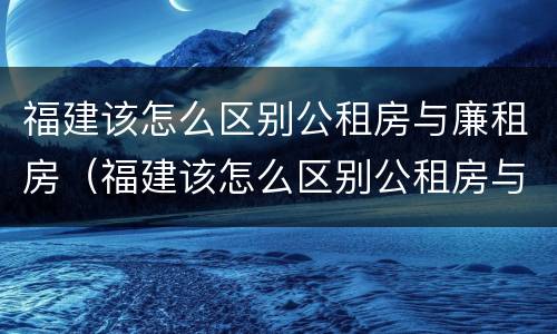 福建该怎么区别公租房与廉租房（福建该怎么区别公租房与廉租房呢）