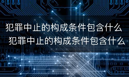 犯罪中止的构成条件包含什么 犯罪中止的构成条件包含什么意思