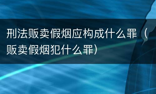 刑法贩卖假烟应构成什么罪（贩卖假烟犯什么罪）