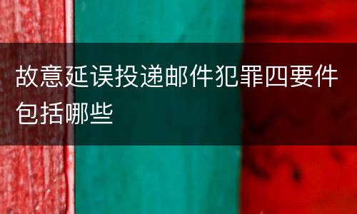 故意延误投递邮件犯罪四要件包括哪些