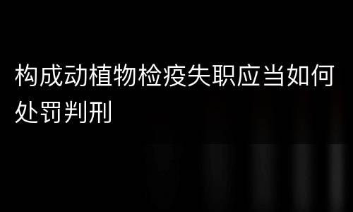 构成动植物检疫失职应当如何处罚判刑