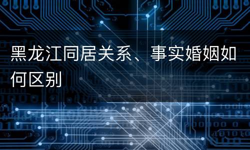 黑龙江同居关系、事实婚姻如何区别