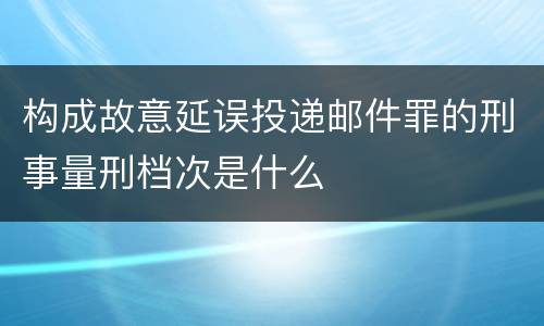 构成故意延误投递邮件罪的刑事量刑档次是什么