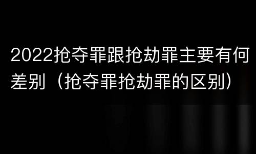 2022抢夺罪跟抢劫罪主要有何差别（抢夺罪抢劫罪的区别）