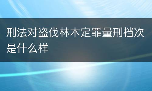 刑法对盗伐林木定罪量刑档次是什么样