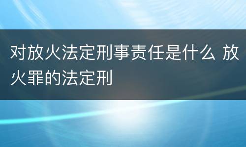 对放火法定刑事责任是什么 放火罪的法定刑