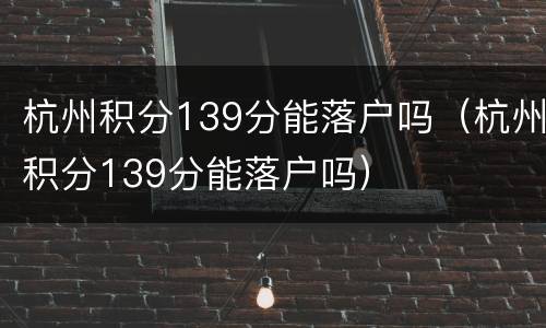 杭州积分139分能落户吗（杭州积分139分能落户吗）