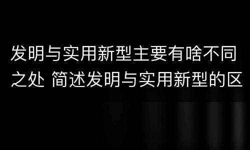 发明与实用新型主要有啥不同之处 简述发明与实用新型的区别