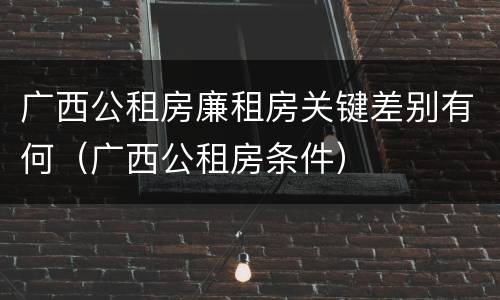 广西公租房廉租房关键差别有何（广西公租房条件）