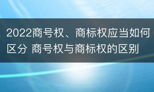 2022商号权、商标权应当如何区分 商号权与商标权的区别