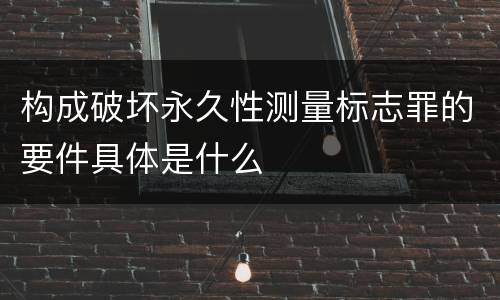 构成破坏永久性测量标志罪的要件具体是什么