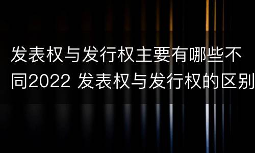 发表权与发行权主要有哪些不同2022 发表权与发行权的区别