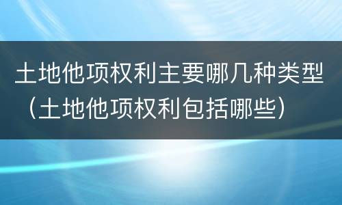 土地他项权利主要哪几种类型（土地他项权利包括哪些）