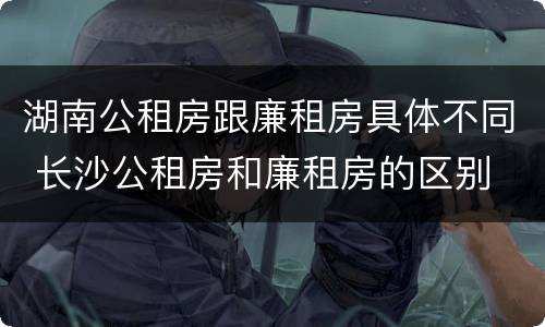 湖南公租房跟廉租房具体不同 长沙公租房和廉租房的区别