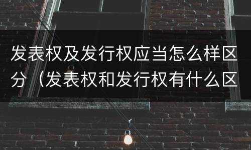 发表权及发行权应当怎么样区分（发表权和发行权有什么区别）