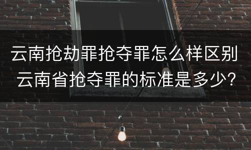 云南抢劫罪抢夺罪怎么样区别 云南省抢夺罪的标准是多少?