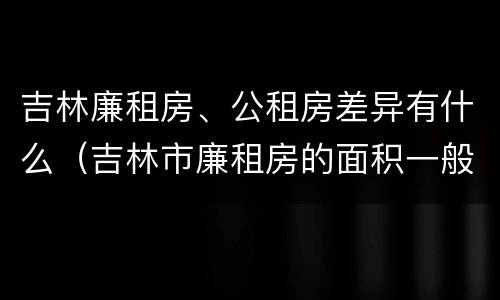 吉林廉租房、公租房差异有什么（吉林市廉租房的面积一般多大）