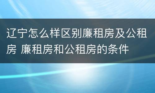 辽宁怎么样区别廉租房及公租房 廉租房和公租房的条件