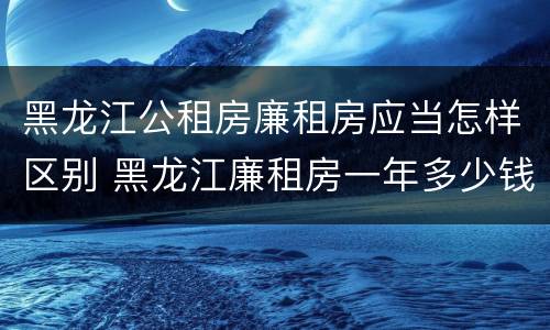 黑龙江公租房廉租房应当怎样区别 黑龙江廉租房一年多少钱