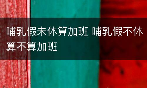 哺乳假未休算加班 哺乳假不休算不算加班