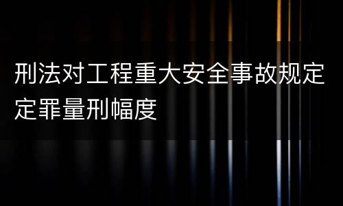 刑法对工程重大安全事故规定定罪量刑幅度