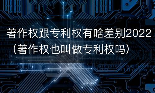 著作权跟专利权有啥差别2022（著作权也叫做专利权吗）