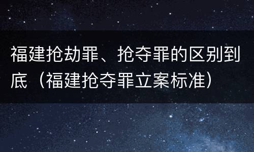 福建抢劫罪、抢夺罪的区别到底（福建抢夺罪立案标准）