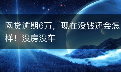 网贷逾期6万，现在没钱还会怎样！没房没车