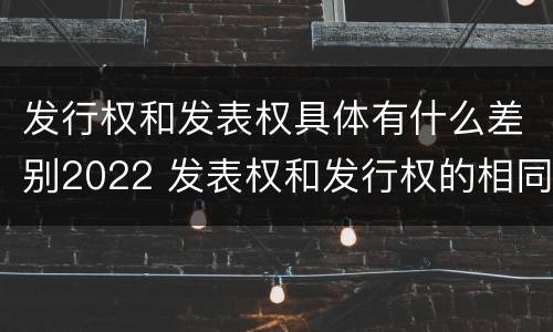 发行权和发表权具体有什么差别2022 发表权和发行权的相同点