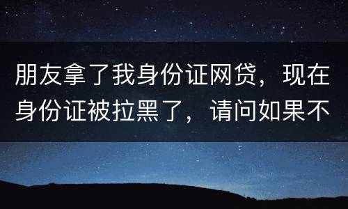 朋友拿了我身份证网贷，现在身份证被拉黑了，请问如果不还钱身份证还能用吗