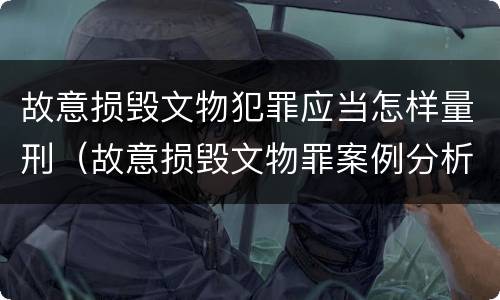 故意损毁文物犯罪应当怎样量刑（故意损毁文物罪案例分析）